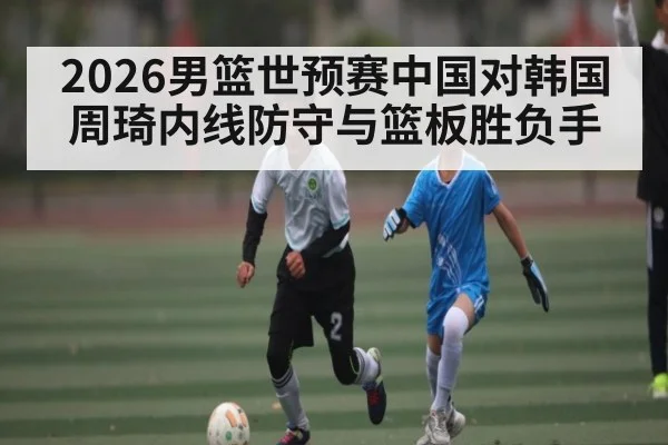 2026男篮世预赛中国对韩国周琦内线防守与篮板胜负手